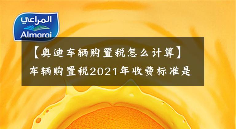 【奧迪車輛購置稅怎么計(jì)算】車輛購置稅2021年收費(fèi)標(biāo)準(zhǔn)是多少？