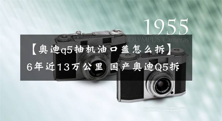 【奧迪q5抽機(jī)油口蓋怎么拆】6年近13萬公里 國產(chǎn)奧迪Q5拆解測試