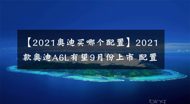 【2021奧迪買哪個配置】2021款奧迪A6L有望9月份上市 配置再升級