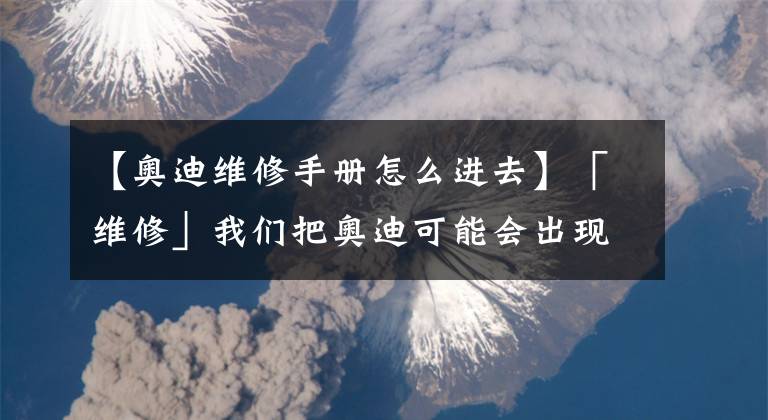 【奧迪維修手冊怎么進(jìn)去】「維修」我們把奧迪可能會(huì)出現(xiàn)的幾十種故障都總結(jié)出來了