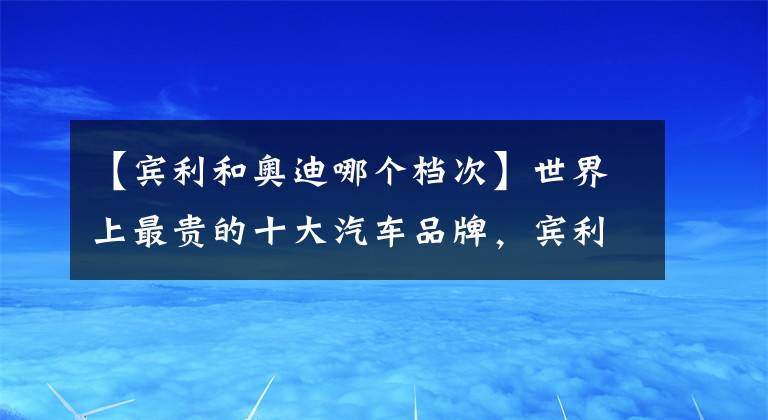 【賓利和奧迪哪個(gè)檔次】世界上最貴的十大汽車品牌，賓利才排第十名！