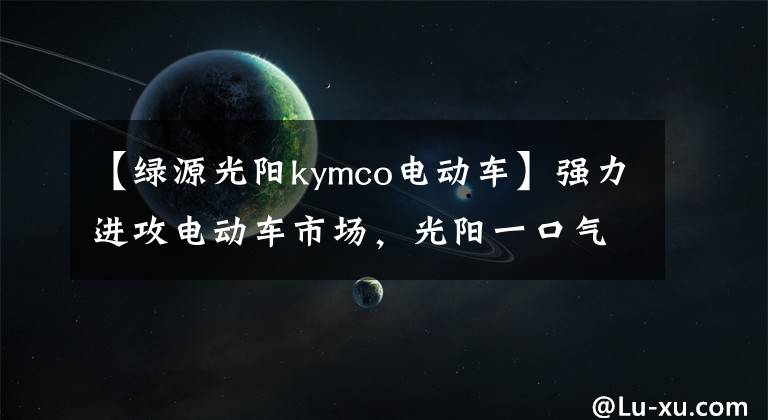 【綠源光陽(yáng)kymco電動(dòng)車】強(qiáng)力進(jìn)攻電動(dòng)車市場(chǎng)，光陽(yáng)一口氣發(fā)布了4臺(tái)新車