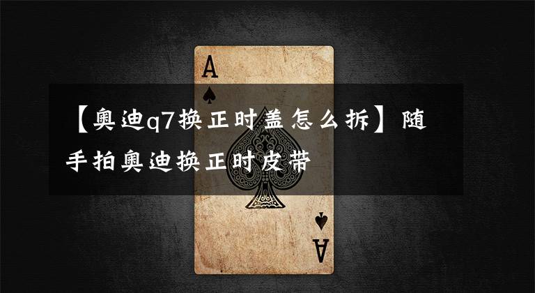 【奧迪q7換正時蓋怎么拆】隨手拍奧迪換正時皮帶