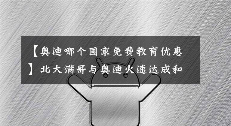 【奧迪哪個(gè)國(guó)家免費(fèi)教育優(yōu)惠】北大滿哥與奧迪火速達(dá)成和解，《人生小滿》廣告片有望再度上線