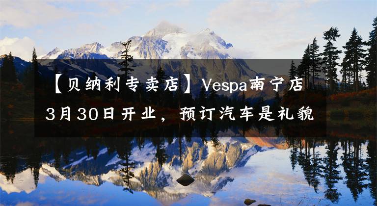 【貝納利專賣店】Vespa南寧店3月30日開業(yè)，預(yù)訂汽車是禮貌的！