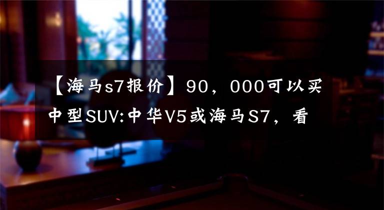 【海馬s7報價】90，000可以買中型SUV:中華V5或海馬S7，看到內(nèi)臟后果斷選擇海馬。