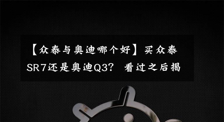 【眾泰與奧迪哪個好】買眾泰SR7還是奧迪Q3？ 看過之后揭曉答案