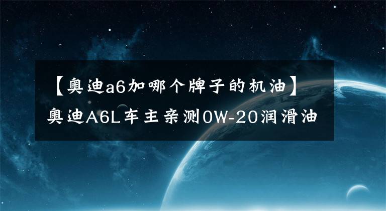 【奧迪a6加哪個(gè)牌子的機(jī)油】奧迪A6L車(chē)主親測(cè)0W-20潤(rùn)滑油，殼牌鵬致P9 Pro評(píng)測(cè)