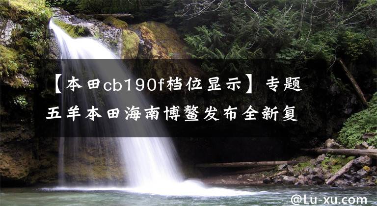 【本田cb190f檔位顯示】專題五羊本田海南博鰲發(fā)布全新復(fù)古車型"鷙道"CB190等五款新車！