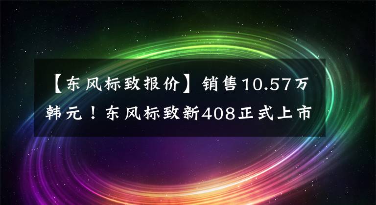 【東風標致報價】銷售10.57萬韓元！東風標致新408正式上市，“降價增加”能挽回市長/市場份額嗎？