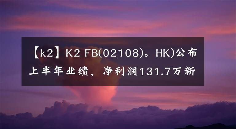 【k2】K2 FB(02108)。HK)公布上半年業(yè)績(jī)，凈利潤(rùn)131.7萬(wàn)新加坡元同比增長(zhǎng)0.3%。