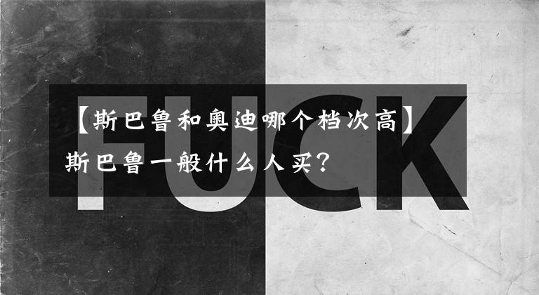 【斯巴魯和奧迪哪個(gè)檔次高】斯巴魯一般什么人買？