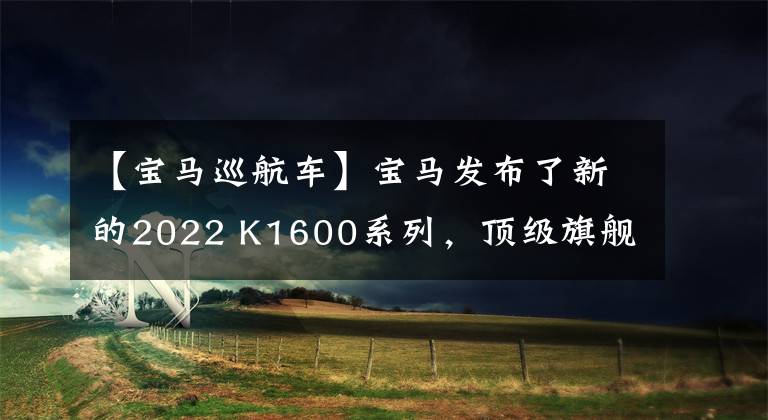 【寶馬巡航車】寶馬發(fā)布了新的2022 K1600系列，頂級(jí)旗艦巡航再次升級(jí)。