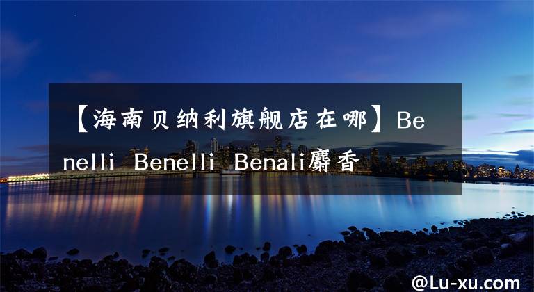 【海南貝納利旗艦店在哪】Benelli Benelli Benali麝香草酚速茶，總銷量1327輛，總額：3000萬韓元。