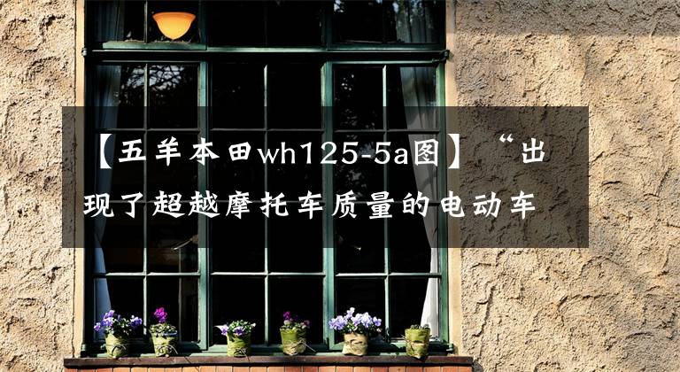 【五羊本田wh125-5a圖】“出現(xiàn)了超越摩托車(chē)質(zhì)量的電動(dòng)車(chē)”？(a)并詢(xún)問(wèn)如何超越