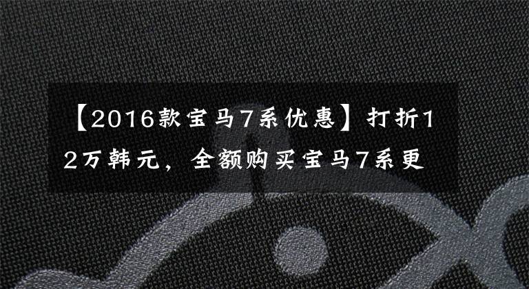 【2016款寶馬7系優(yōu)惠】打折12萬韓元，全額購買寶馬7系更劃算，但老板們更喜歡分期付款