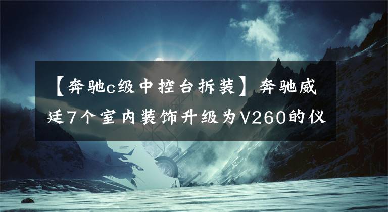 【奔馳c級(jí)中控臺(tái)拆裝】奔馳威廷7個(gè)室內(nèi)裝飾升級(jí)為V260的儀表臺(tái)，豪華桃樹鑲嵌