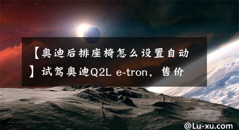 【奧迪后排座椅怎么設(shè)置自動(dòng)】試駕奧迪Q2L e-tron，售價(jià)24.38萬(wàn)，純電續(xù)航325km，家用代步合適