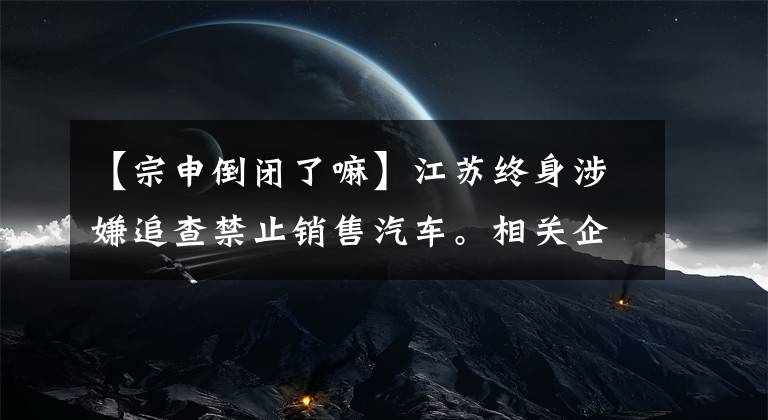 【宗申倒閉了嘛】江蘇終身涉嫌追查禁止銷售汽車。相關(guān)企業(yè)停止生產(chǎn)，多部門介入調(diào)查。