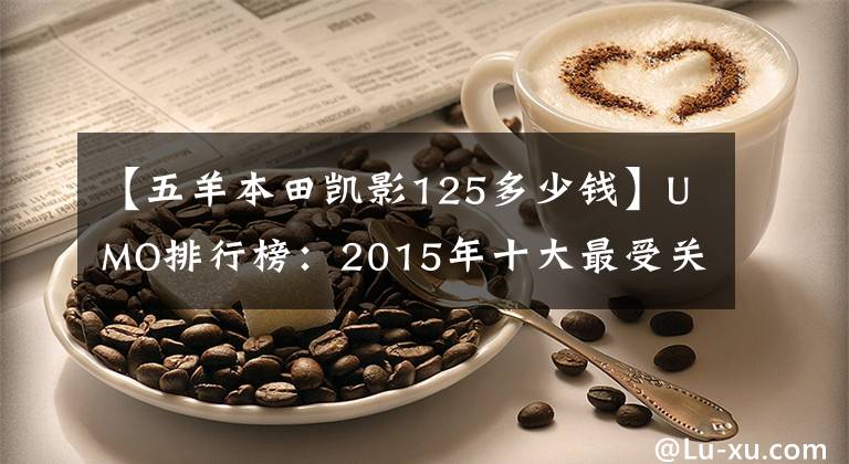 【五羊本田凱影125多少錢】UMO排行榜：2015年十大最受關(guān)注的新月車。