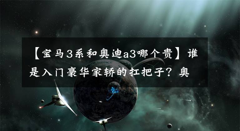 【寶馬3系和奧迪a3哪個貴】誰是入門豪華家轎的扛把子？奧迪A3L對比寶馬1系