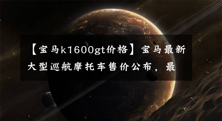 【寶馬k1600gt價格】寶馬最新大型巡航摩托車售價公布，最高可達35.99萬韓元