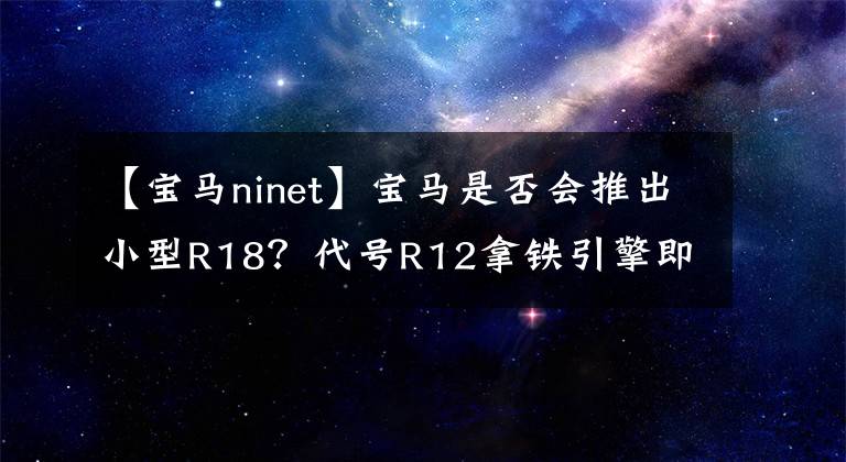 【寶馬ninet】寶馬是否會(huì)推出小型R18？代號R12拿鐵引擎即將使用