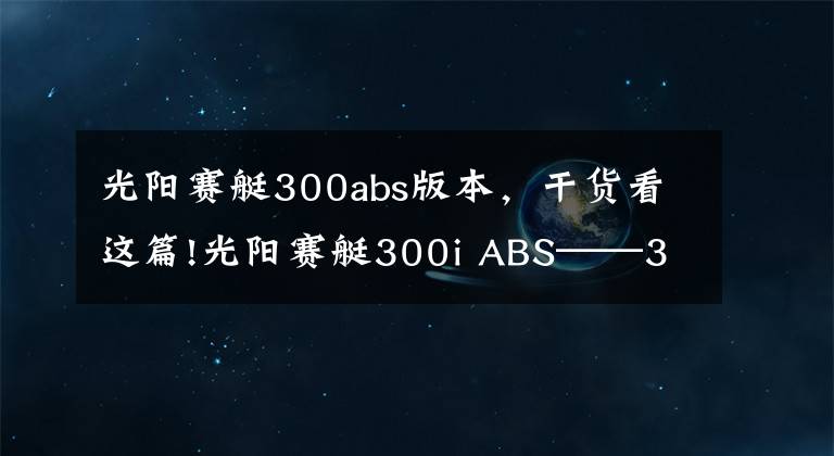 光陽賽艇300abs版本，干貨看這篇!光陽賽艇300i ABS——3000公里真實感受及問題匯總