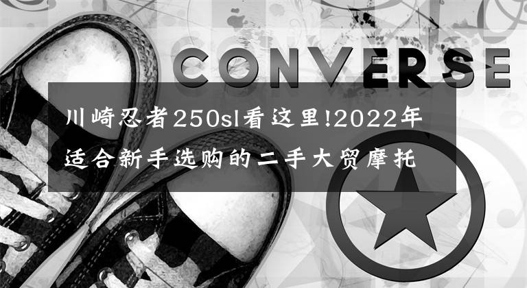 川崎忍者250sl看這里!2022年適合新手選購的二手大貿(mào)摩托車推薦