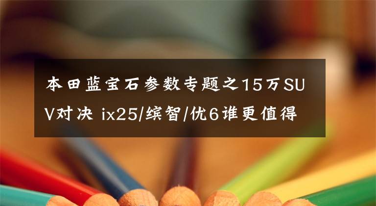 本田藍(lán)寶石參數(shù)專題之15萬(wàn)SUV對(duì)決 ix25/繽智/優(yōu)6誰(shuí)更值得擁有