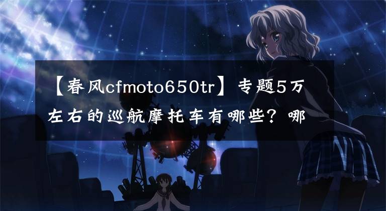 【春風cfmoto650tr】專題5萬左右的巡航摩托車有哪些？哪幾款會更值得推薦？誰更好？