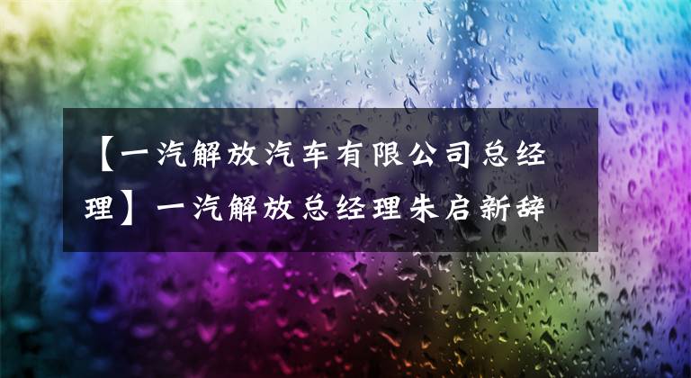 【一汽解放汽車有限公司總經(jīng)理】一汽解放總經(jīng)理朱啟新辭職，吳碧蕾上半年收購(gòu)公司凈利潤(rùn)32.69億人。