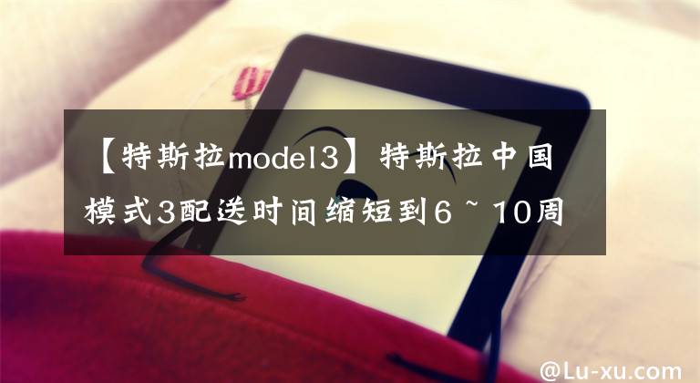 【特斯拉model3】特斯拉中國模式3配送時(shí)間縮短到6 ~ 10周