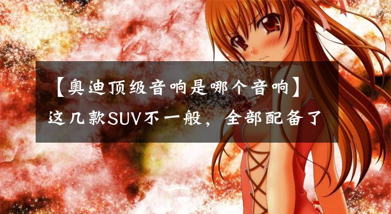 【奧迪頂級(jí)音響是哪個(gè)音響】這幾款SUV不一般，全部配備了全球頂級(jí)音響，最關(guān)鍵的是價(jià)格美麗