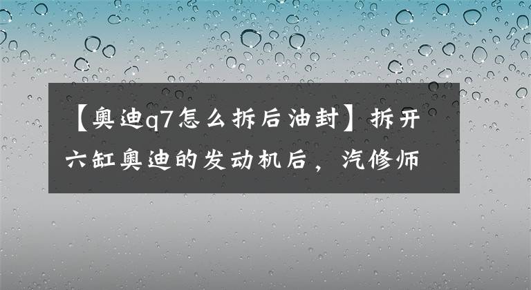 【奧迪q7怎么拆后油封】拆開六缸奧迪的發(fā)動機后，汽修師傅也很佩服車主對奧迪的保養(yǎng)！