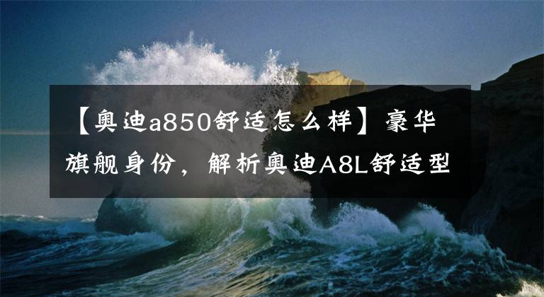 【奧迪a850舒適怎么樣】豪華旗艦身份，解析奧迪A8L舒適型，售83.88萬