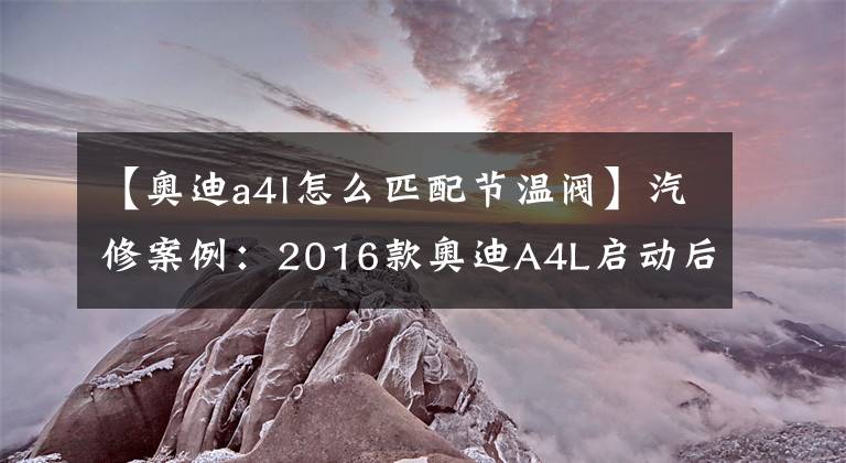 【奧迪a4l怎么匹配節(jié)溫閥】汽修案例：2016款奧迪A4L啟動后熄火，了解一下