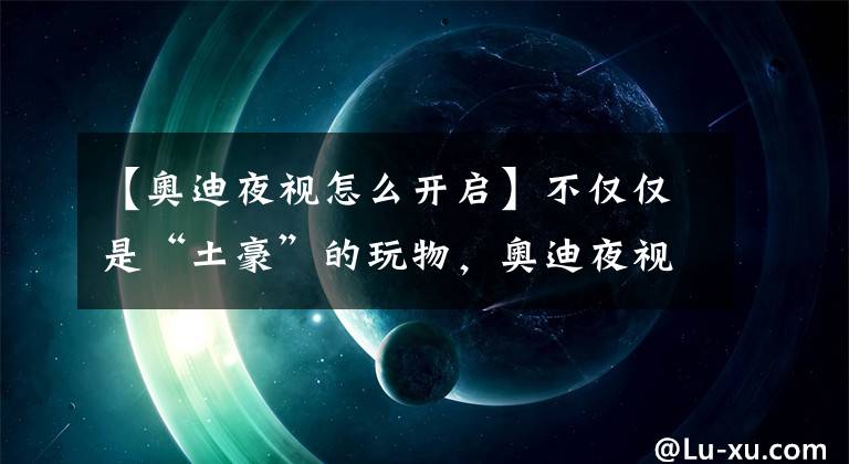 【奧迪夜視怎么開啟】不僅僅是“土豪”的玩物，奧迪夜視神器發(fā)威