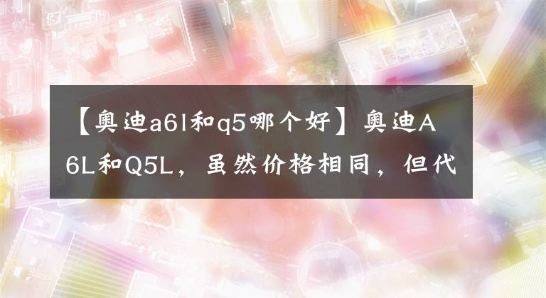 【奧迪a6l和q5哪個(gè)好】奧迪A6L和Q5L，雖然價(jià)格相同，但代表的身份迥異