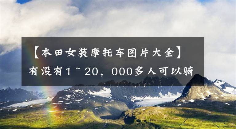 【本田女裝摩托車圖片大全】有沒有1 ~ 20，000多人可以騎的摩托車，要求不高，車型沒有限制。