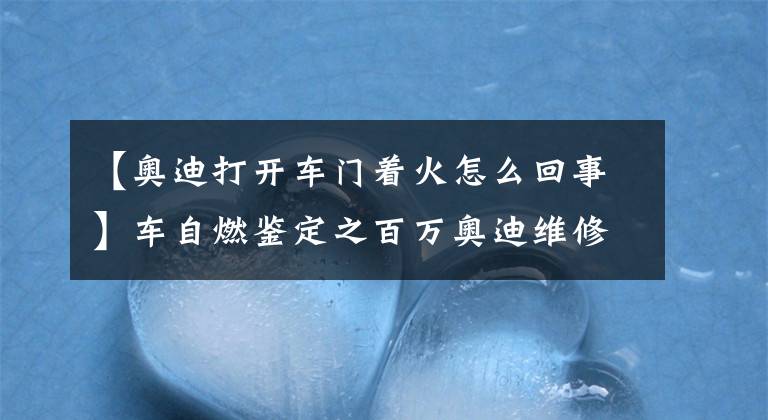 【奧迪打開車門著火怎么回事】車自燃鑒定之百萬奧迪維修后試車自燃？