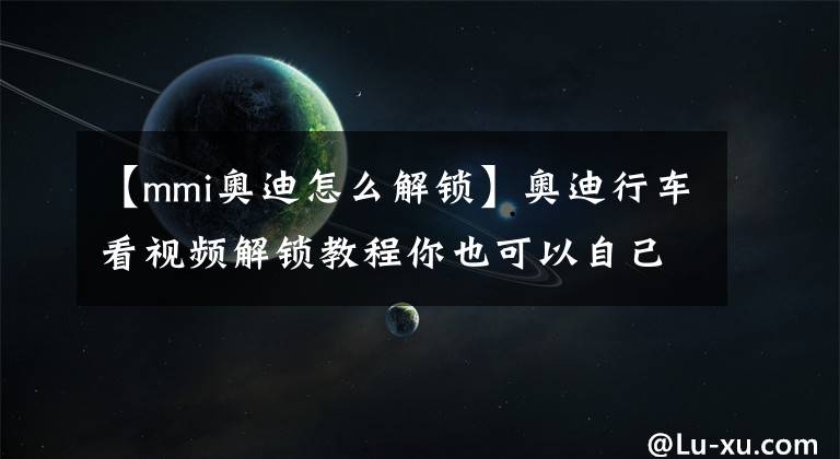 【mmi奧迪怎么解鎖】奧迪行車看視頻解鎖教程你也可以自己動手，贈登錄代碼計算軟件