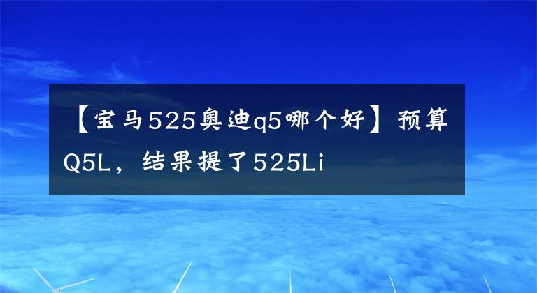 【寶馬525奧迪q5哪個好】預(yù)算Q5L，結(jié)果提了525Li