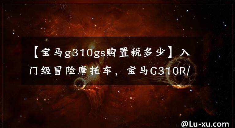 【寶馬g310gs購置稅多少】入門級冒險摩托車，寶馬G310R/GS大盤實車欣賞。