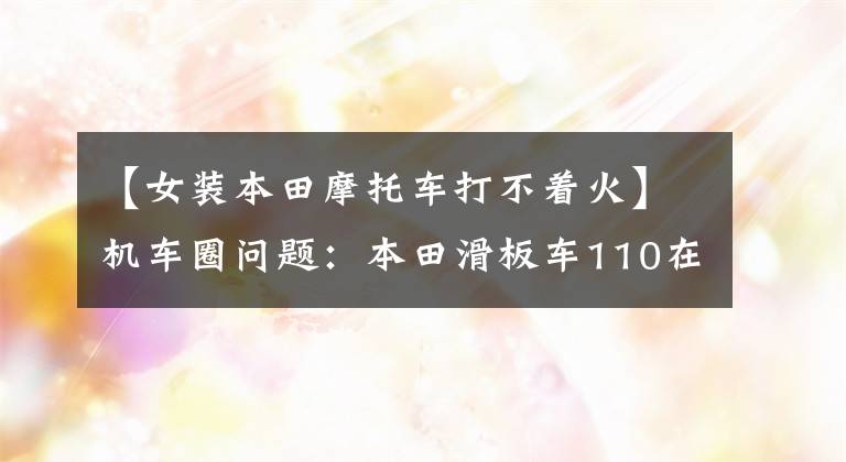 【女裝本田摩托車打不著火】機車圈問題：本田滑板車110在駕駛時突然熄火會發(fā)生什么情況？