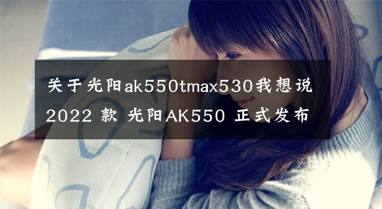 關(guān)于光陽(yáng)ak550tmax530我想說(shuō)2022 款 光陽(yáng)AK550 正式發(fā)布，質(zhì)感提升配置更高電控升級(jí)