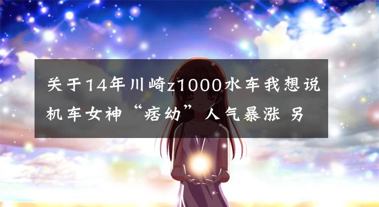 關(guān)于14年川崎z1000水車我想說機(jī)車女神“痞幼”人氣暴漲 另類網(wǎng)紅引爆眼球