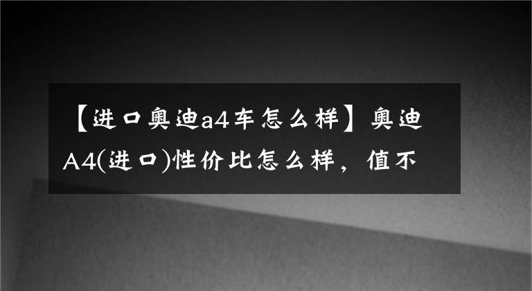 【進口奧迪a4車怎么樣】奧迪A4(進口)性價比怎么樣，值不值得入手？