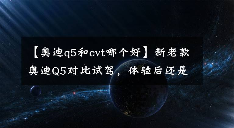 【奧迪q5和cvt哪個(gè)好】新老款?yuàn)W迪Q5對(duì)比試駕，體驗(yàn)后還是想買老款