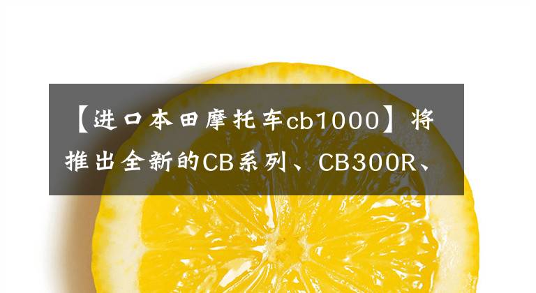 【進口本田摩托車cb1000】將推出全新的CB系列、CB300R、CB650R、CB1000R上海車展